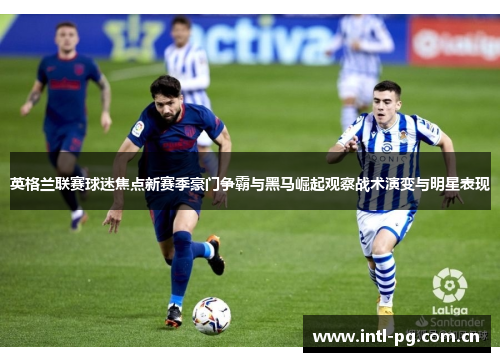 英格兰联赛球迷焦点新赛季豪门争霸与黑马崛起观察战术演变与明星表现 英格兰联赛球迷焦点新赛季豪门争霸与黑马崛起观察战术演变与明星表现
